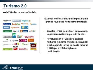 Turismo 2.0
Web 2.0 – Ferramentas Sociais

                                    Estamos no limiar entre o simples e uma
                                     grande revolução no turismo mundial:


                                •     Simples – Fácil de utilizar, baixo custo,
                                      implementáveis em questão de dias
                                •     Revolucionário – Atingir e engajar
                                      milhares e mesmo milhões de usuários
                                      e estimular de forma bastante natural
                                      o diálogo, a colaboração e a
                                      participação
 