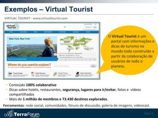 Exemplos – Virtual Tourist
VIRTUAL TOURIST - www.virtualtourist.com




                                                                 O Virtual Tourist é um
                                                                  portal com informações e
                                                                  dicas de turismo no
                                                                  mundo todo construído a
                                                                  partir da colaboração de
                                                                  usuários de todo o
                                                                  planeta.



 • Conteúdo 100% colaborativo
 • Dicas sobre hotéis, restaurantes, segurança, lugares para ir/evitar, fotos e vídeos
   compartilhados
 • Mais de 1 milhão de membros e 73.430 destinos explorados.
Ferramentas: rede social, comunidades, fóruns de discussão, galeria de imagens, videocast.
                                                                                         Slide 16
 