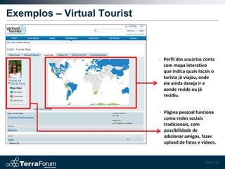Exemplos – Virtual Tourist



                             • Perfil dos usuários conta
                               com mapa interativo
                               que indica quais locais o
                               turista já viajou, onde
                               ele ainda deseja ir e
                               aonde reside ou já
                               residiu.


                             • Página pessoal funciona
                               como redes sociais
                               tradicionais, com
                               possibilidade de
                               adicionar amigos, fazer
                               upload de fotos e vídeos.


                                                   Slide 18
 