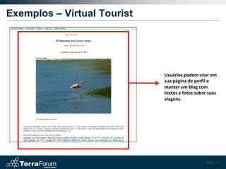 Exemplos – Virtual Tourist




                             • Usuários podem criar em
                               sua página de perfil e
                               manter um blog com
                               textos e fotos sobre suas
                               viagens.




                                                   Slide 19
 