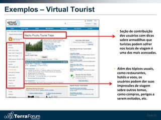 Exemplos – Virtual Tourist

                              • Seção de contribuição
                                dos usuários com dicas
                                sobre armadilhas que
                                turistas podem sofrer
                                nos locais de viagem é
                                uma das mais acessadas.



                             • Além dos tópicos usuais,
                               como restaurantes,
                               hotéis e voos, os
                               usuários podem dar suas
                               impressões de viagem
                               sobre outros temas,
                               como compras, perigos a
                               serem evitados, etc.



                                                  Slide 20
 