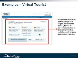Exemplos – Virtual Tourist



                             • Espaço onde os usuários
                               podem planejar suas
                               viagens, selecionando
                               destino, formas de
                               economizar, roteiros, e
                               depois imprimindo o
                               material para levar como
                               guia durante o passeio.




                                                Slide 21
 