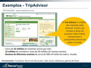 Exemplos - TripAdvisor
TRIP ADVISOR - www.tripadvisor.com




                                                                 O Trip Advisor é a bíblia
                                                                     dos viajantes pela
                                                                    internet. Conta com
                                                                     reviews e dicas de
                                                                   usuários sobre hotéis,
                                                                       restaurantes e
                                                                  companhias aéreas de
                                                                       todo o mundo.

 • Cerca de 32 milhões de visitantes únicos por mês;
 • 15 milhões de membros e mais de 30 milhões de reviews escritos;
 • Reviews de diferentes usuários de cerca de 500 mil hotéis de todo o mundo.

Ferramentas: Facebook, fórum de discussão, rede social, videocast, galeria de fotos.
                                                                                       Slide 24
 