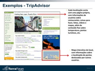 Exemplos - TripAdvisor
                         • Cada localização conta
                           com uma página própria,
                           com informações de
                           usuários sobre
                           restaurantes, coisas para
                           fazer, fotos, vídeos e
                           mapas, além de
                           conteúdo fixo sobre
                           temperatura, pontos
                           turísticos, etc.




                            • Mapa interativo do local,
                              com informações sobre
                              a localização de pontos
                              destacados por outros
                              usuários.


                                                Slide 26
 