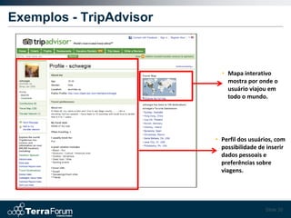 Exemplos - TripAdvisor



                           • Mapa interativo
                             mostra por onde o
                             usuário viajou em
                             todo o mundo.




                         • Perfil dos usuários, com
                           possibilidade de inserir
                           dados pessoais e
                           preferências sobre
                           viagens.




                                           Slide 30
 