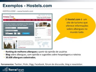 Exemplos - Hostels.com
 HOSTELS.COM – www.hostels.com


                                                                  O Hostel.com é um
                                                                   site de turismo que
                                                                  oferece informações
                                                                   sobre albergues no
                                                                       mundo todo.




  • Ranking de melhores albergues a partir da opinião de usuários
  • Blog sobre albergues, com opinião e sugestões sobre hospedagens e roteiros
  • 30.608 albergues cadastrados.

Ferramentas: Twitter, Flickr, Digg, Facebook, fórum de discussão, blog e newsletter.
 