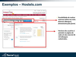 Exemplos – Hostels.com


                         • Possibilidade de realizar
                           reservas online nos mais
                           diversos albergues,
                           diretamente pelo portal.



                         • Reviews dos usuários é
                           postado na página de
                           cada um dos mais de 30
                           mil albergues
                           cadastrados.
 