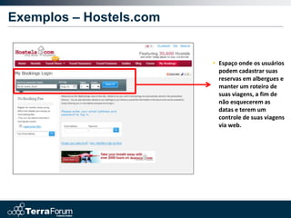 Exemplos – Hostels.com


                         • Espaço onde os usuários
                           podem cadastrar suas
                           reservas em albergues e
                           manter um roteiro de
                           suas viagens, a fim de
                           não esquecerem as
                           datas e terem um
                           controle de suas viagens
                           via web.
 