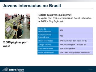 Jovens internautas no Brasil

                    Hábitos dos jovens na Internet
                    Pesquisa com 855 internautas no Brasil – Outubro
                    de 2008 – Ong Safernet

                    Redes de
                                          80%
                    relacionamento
                    Comunicadores
                                          72%
                    instantâneos
                    Horas conectados      47% ficam mais de 4 horas por dia
2.000 páginas por
                    Amigos virtuais       79% possuem (37% - mais de 20)
mês!
                    Vida sem internet     22% ficaria perdido
                    O que a internet é?   26% - meu principal meio de diversão




                                                                              Slide 4
 