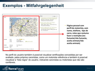 Exemplos - Mitfahrgelegenheit



                                                              • Página pessoal com
                                                                perfil do motorista, com
                                                                nome, telefone, tipo de
                                                                carro, rotas que costuma
                                                                fazer e restrições (ex:
                                                                fumante/não fumante,
                                                                aceita animais/não
                                                                aceita animais)




 No perfil do usuário também é possível visualizar certificações concedidas por ser
 avaliado, pelos próprios caronistas, como um motorista referência e também é possível
 visualizar a “lista negra” do usuário, indicando caronistas ou motoristas que não são
 confiáveis.

                                                                                     Slide 43
 