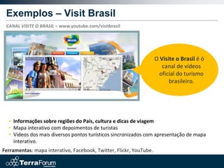 Exemplos – Visit Brasil
 CANAL VISITE O BRASIL – www.youtube.com/visitbrasil




                                                                    O Visite o Brasil é ó
                                                                       canal de vídeos
                                                                      oficial do turismo
                                                                          brasileiro.




  • Informações sobre regiões do País, cultura e dicas de viagem
  • Mapa interativo com depoimentos de turistas
  • Vídeos dos mais diversos pontos turísticos sincronizados com apresentação de mapa
    interativo.
Ferramentas: mapa interativo, Facebook, Twitter, Flickr, YouTube.
 