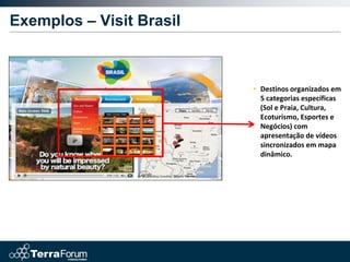 Exemplos – Visit Brasil



                          • Destinos organizados em
                            5 categorias específicas
                            (Sol e Praia, Cultura,
                            Ecoturismo, Esportes e
                            Negócios) com
                            apresentação de vídeos
                            sincronizados em mapa
                            dinâmico.
 