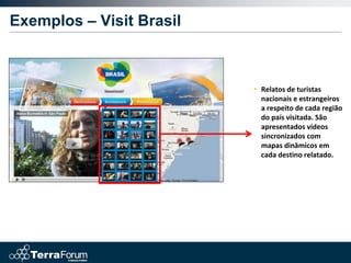 Exemplos – Visit Brasil



                          • Relatos de turistas
                            nacionais e estrangeiros
                            a respeito de cada região
                            do país visitada. São
                            apresentados vídeos
                            sincronizados com
                            mapas dinâmicos em
                            cada destino relatado.
 
