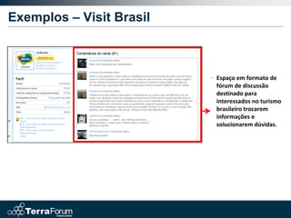 Exemplos – Visit Brasil



                          • Espaço em formato de
                            fórum de discussão
                            destinado para
                            interessados no turismo
                            brasileiro trocarem
                            informações e
                            solucionarem dúvidas.
 