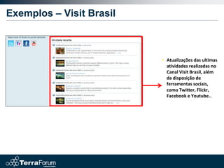 Exemplos – Visit Brasil



                          • Atualizações das ultimas
                            atividades realizadas no
                            Canal Visit Brasil, além
                            da disposição de
                            ferramentas sociais,
                            como Twitter, Flickr,
                            Facebook e Youtube..
 