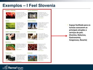 Exemplos – I Feel Slovenia



                             • Espaço facilitado para os
                               turistas acessarem as
                               principais atrações e
                               serviços do país.
                               (Eventos, Natureza,
                               Gastronomia,
                               Congressos, Resorts)
 