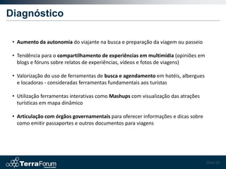 Diagnóstico

 • Aumento da autonomia do viajante na busca e preparação da viagem ou passeio

 • Tendência para o compartilhamento de experiências em multimídia (opiniões em
   blogs e fóruns sobre relatos de experiências, vídeos e fotos de viagens)

 • Valorização do uso de ferramentas de busca e agendamento em hotéis, albergues
   e locadoras - consideradas ferramentas fundamentais aos turistas

 • Utilização ferramentas interativas como Mashups com visualização das atrações
   turísticas em mapa dinâmico

 • Articulação com órgãos governamentais para oferecer informações e dicas sobre
   como emitir passaportes e outros documentos para viagens




                                                                                   Slide 58
 