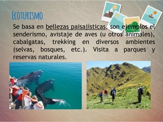 Se basa en bellezas paisajísticas, son ejemplos el
senderismo, avistaje de aves (u otros animales),
cabalgatas, trekking en diversos ambientes
(selvas, bosques, etc.). Visita a parques y
reservas naturales.
Ecoturismo
 