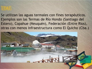 termas
Se utilizan las aguas termales con fines terapéuticos.
Ejemplos son las Termas de Río Hondo (Santiago del
Estero), Copahue (Neuquén), Federación (Entre Ríos),
otras con menos infraestructura como El Quicho (Cba.)
 