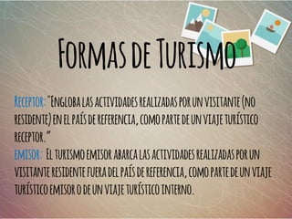 FormasdeTurismo
Receptor:"Englobalasactividadesrealizadasporunvisitante(no
residente)enelpaísdereferencia,comopartedeunviajeturístico
receptor.”
emisor: Elturismoemisorabarcalasactividadesrealizadasporun
visitanteresidentefueradelpaísdereferencia,comopartedeunviaje
turísticoemisorodeunviajeturísticointerno.
 