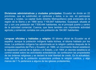 Divisiones administrativas y ciudades principales: Ecuador se divide en 22
provincias, que se subdividen en cantones y éstos, a su vez, en parroquias
urbanas y rurales. La capital Quito (Distrito Metropolitano) está enclavada en la
región de la Sierra y en 1990 tenía 1’100.847 habitantes. Guayaquil, situada al
sur y con una población del 1’508.444 habitantes, es el principal puerto y centro
de la actividad comercial. Cuenca, que tiene también una importante actividad
agrícola y comercial, contaba con una población de 194.981 habitantes.


Lenguas oficiales y habladas y religión: El idioma oficial de Ecuador es el
español, aunque la población indígena habla kichwa, el idioma hablado por los
incas. La población indígena fue adoctrinada en la religión católica después de la
conquista española del Perú y Ecuador; en 1889, un movimiento liberal estableció
la separación parcial de la Iglesia y el Estado, y en 1904 un decreto establecía el
control estatal sobre las actividades eclesiásticas: se confiscaron las propiedades
de las órdenes religiosas y se declaró la total libertad de credo. En la actualidad,
más del 95% de la población ecuatoriana profesa la religión católica, y algo
menos del 1 % pertenece a alguna de las iglesias protestantes.
 
