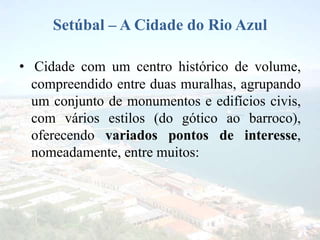 Setúbal – A Cidade do Rio Azul
• Cidade com um centro histórico de volume,
compreendido entre duas muralhas, agrupando
um conjunto de monumentos e edifícios civis,
com vários estilos (do gótico ao barroco),
oferecendo variados pontos de interesse,
nomeadamente, entre muitos:
 