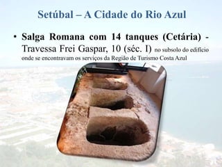 Setúbal – A Cidade do Rio Azul
• Salga Romana com 14 tanques (Cetária) -
Travessa Frei Gaspar, 10 (séc. I) no subsolo do edifício
onde se encontravam os serviços da Região de Turismo Costa Azul
 