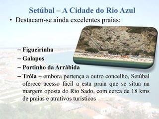 Setúbal – A Cidade do Rio Azul
• Destacam-se ainda excelentes praias:
– Figueirinha
– Galapos
– Portinho da Arrábida
– Tróia – embora pertença a outro concelho, Setúbal
oferece acesso fácil a esta praia que se situa na
margem oposta do Rio Sado, com cerca de 18 kms
de praias e atrativos turísticos
 