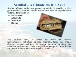 Setúbal – A Cidade do Rio Azul
• Setúbal oferece ainda uma grande variedade de escolha a nível
gastronómico, existindo muitos restaurantes com as especialidades
da terra, destacando-se:
– Peixe Assado
– Caldeirada
– Choco frito
– Marisco
• Nos últimos anos, a cidade foi palco de variadas
requalificações, sobretudo na zona ribeirinha, tendo sido criados
diversos espaços públicos de grande interesse turístico, que
associado ao excelente clima e magníficas paisagens, torna Setúbal
um grande atrativo para quem a queira visitar.
 