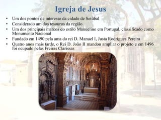 Igreja de Jesus
• Um dos pontos de interesse da cidade de Setúbal
• Considerado um dos tesouros da região
• Um dos principais marcos do estilo Manuelino em Portugal, classificado como
Monumento Nacional
• Fundado em 1490 pela ama do rei D. Manuel I, Justa Rodrigues Pereira
• Quatro anos mais tarde, o Rei D. João II mandou ampliar o projeto e em 1496
foi ocupado pelas Freiras Clarissas
 
