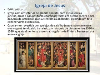 Igreja de Jesus
• Estilo gótico
• Igreja com um interior de grande aparato, com as suas belas
janelas, arcos e colunas torsas (torcidas) feitas em brecha (pedra típica
da Serra da Arrábida), que sustentam as abóbadas, exibindo um teto
com nervuras espiraladas.
• Capela-mor revestida por azulejos de caixilho (quatro azulejos compõem
uma imagem), tendo sido instalado um retábulo de pintura entre 1520 –
1530, que atualmente se encontra na galeria de Pintura Renascentista
anexa à Igreja.
 
