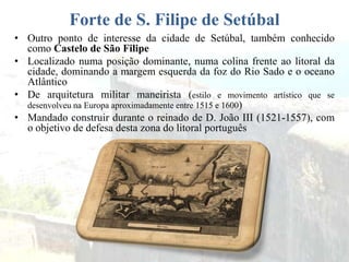Forte de S. Filipe de Setúbal
• Outro ponto de interesse da cidade de Setúbal, também conhecido
como Castelo de São Filipe
• Localizado numa posição dominante, numa colina frente ao litoral da
cidade, dominando a margem esquerda da foz do Rio Sado e o oceano
Atlântico
• De arquitetura militar maneirista (estilo e movimento artístico que se
desenvolveu na Europa aproximadamente entre 1515 e 1600)
• Mandado construir durante o reinado de D. João III (1521-1557), com
o objetivo de defesa desta zona do litoral português
 