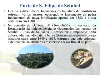 Forte de S. Filipe de Setúbal
• Devido a dificuldades financeiras os trabalhos de construção
sofreram vários atrasos, ocorrendo o lançamento da pedra
fundamental da nova fortificação apenas em 1582 e a sua
conclusão em 1600
• No reinado de D. João IV (1640-1656), no contexto da
Restauração da Independência, o Governador das Armas de
Setúbal – João de Saldanha – executou a ampliação desta
defesa, adicionando bateria baixa (plataforma para dispor bocas de fogo
numa fortificação), entre 1649 e 1655, estrutura que veio colmatar
a deficiência da artilharia em cobrir o acesso fluvial ao porto.
 
