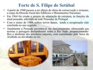Forte de S. Filipe de Setúbal
• A partir de 1940 passou a ser objeto de obras de conservação e restauro,
a cargo da Direcão Geral dos Edifícios e Monumentos Nacionais
• Em 1964 foi criado o projeto de adaptação da estrutura, às funções da
atual pousada, admitida na rede Pousadas de Portugal.
• Com o sismo de 1969, sofreu novos danos, tendo a recuperação sido
concluída no ano seguinte.
• Atualmente a Pousada encontra-se em funcionamento, oferecendo aos
turistas a paisagem deslumbrante sobre o Rio Sado, proporcionando-
lhes o desfrutar dos arredores naturais, com caminhadas pela Serra da
Arrábida ou atividades no rio.
 