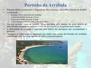 Portinho da Arrábida
• Pequena aldeia, pertencente à freguesia de São Lourenço, concelho e distrito de Setúbal
• Localização:
– Rodeada a Norte pela Serra da Arrábida,
– A Oeste de Setúbal (cerca de 13 km)
– A Este de Sesimbra cerca de 21 km)
– A Sul o Oceano Atlântico, junto à foz do rio Sado
• Um dos acessos, vindo de Setúbal, faz-se por terra, pelo interior da serra, através de
uma estrada montanhosa, estreita e com um pavimento já desgastado pelo tempo.
• A dificuldade do caminho é superada pela beleza das paisagens que acompanham o
percurso.
• Chegados ao sopé da serra, deparamo-nos então com a praia do Portinho da Arrábida,
considerada uma das mais bonitas de toda a costa portuguesa.
 