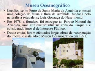Museu Oceanográfico
• Localiza-se no Forte de Santa Maria da Arrábida e possui
uma coleção de fauna e flora da Arrábida, fundada pelo
naturalista setubalense Luís Gonzaga do Nascimento.
• Em 1978, a fortaleza foi entregue ao Parque Natural da
Arrábida, uma vez que se situa na zona do Parque e é
considerado imóvel de Interesse Público.
• Desde então, foram efetuadas largas obras de recuperação
do imóvel e instalado o Museu Oceanográfico em 1991.
 