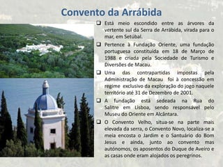  Está meio escondido entre as árvores da
vertente sul da Serra de Arrábida, virada para o
mar, em Setúbal.
 Pertence à Fundação Oriente, uma fundação
portuguesa constituída em 18 de Março de
1988 e criada pela Sociedade de Turismo e
Diversões de Macau.
 Uma das contrapartidas impostas pela
Administração de Macau foi à concessão em
regime exclusivo da exploração do jogo naquele
território até 31 de Dezembro de 2001.
 A fundação está sedeada na Rua do
Salitre em Lisboa, sendo responsável pelo
Museu do Oriente em Alcântara.
 O Convento Velho, situa-se na parte mais
elevada da serra, o Convento Novo, localiza-se a
meia encosta o Jardim e o Santuário do Bom
Jesus e ainda, junto ao convento mas
autónomos, os aposentos do Duque de Aveiro e
as casas onde eram alojados os peregrinos.
Convento da Arrábida
 