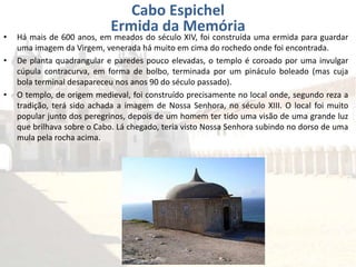 • Há mais de 600 anos, em meados do século XIV, foi construída uma ermida para guardar
uma imagem da Virgem, venerada há muito em cima do rochedo onde foi encontrada.
• De planta quadrangular e paredes pouco elevadas, o templo é coroado por uma invulgar
cúpula contracurva, em forma de bolbo, terminada por um pináculo boleado (mas cuja
bola terminal desapareceu nos anos 90 do século passado).
• O templo, de origem medieval, foi construído precisamente no local onde, segundo reza a
tradição, terá sido achada a imagem de Nossa Senhora, no século XIII. O local foi muito
popular junto dos peregrinos, depois de um homem ter tido uma visão de uma grande luz
que brilhava sobre o Cabo. Lá chegado, teria visto Nossa Senhora subindo no dorso de uma
mula pela rocha acima.
Cabo Espichel
Ermida da Memória
 