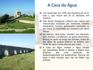  Foi construída em 1770, por iniciativa do rei D.
José I, que nesse ano ali se deslocou em
romaria.
 Tem forma hexagonal, coberta por cúpula em
meia-laranja rematada por lanternim, cimalha
envolvente, cunhais apilastrados marcando as
seis faces. É antecedida por escadaria de vários
lanços.
 No interior, uma fonte "rocaille" em mármore,
com motivos escultóricos ao gosto Berniniano,
bancos de pedra ao longo das paredes, restos de
um silhar de azulejo (Fábrica de Belém) com
cenas de caça e cenas alusivas aos círios.
 A Casa da Água recebia a água trazida
por (aqueduto) desde a (Azóia), a aldeia mais
próxima, por uma extensão de
aproximadamente 2,5 quilómetros. Possuía um
poço e dois tanques para dar de beber aos
animais.
A Casa da Água
 
