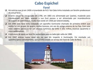  Há notícias que já em 1430 a irmandade de N.S.ª do Cabo tinha instalado um farolim predecessor
do actual farol.
 A torre actual foi inaugurada em 1790, em 1865 era alimentado por (azeite), mudando para
(combustível) em 1886, quando a sua (luz) passou a ser alimentada por incandescência
de (vapor) de (petróleo) e, muito mais tarde em 1926 por (electricidade).
 Em 1983 este farol tinha instalado um aparelho iluminante chamado de primeira ordem que
emitia luz em grupos de quatro clarões brancos, em vez do antigo sistema de luz fixa. Com este
novo sistema passou a ter um alcance luminoso de vinte e oito milhas náuticas (quarenta e
cinco quilómetros).
 A estrutura de apoio ao farol foi aumentada para os lados por volta de 1900.
 Em 1947 entrou numa nova era no que diz respeito à iluminação. Foi montado um
aparelho óptico aeromarítimo, que já tinha estado ao serviço do Farol do Cabo da Roca.
Cabo Espichel
Farol
 