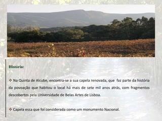 História:
 Na Quinta de Alcube, encontra-se a sua capela renovada, que faz parte da história
da povoação que habitou o local há mais de sete mil anos atrás, com fragmentos
descobertos pela Universidade de Belas Artes de Lisboa.
 Capela essa que foi considerada como um monumento Nacional.
 