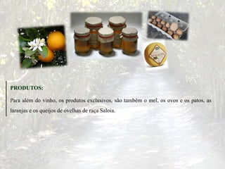 PRODUTOS:
Para além do vinho, os produtos exclusivos, são também o mel, os ovos e os patos, as
laranjas e os queijos de ovelhas de raça Saloia.
 