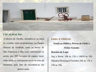 LOCALIZAÇÃO:
A Quinta de Alcube, encontra-se na zona
de Azeitão, mais propriamente, no Parque
Natural da Arrábida, entre as Serras de
São Francisco e São Luís, estendendo-se
assim, por 200 hectares de espaço rural,
onde ainda se conseguem ouvir os sons da
Natureza, pelo fato de encontrar-se em
perservação.
LOJA E VISITAS:
Venda ao Público, Provas de Vinho e
Visitas Guiadas
Horário de Loja:
Seg a Sexta: 10h ás 13h e 14h30 ás 18h
Sábados/Domingos/Feriados:10h ás 13h e
15h ás 18h.
 