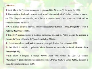  José Maria da Fonseca, nasceu na região do Dão, Nelas, a 31 de maio de 1804.
 Formando-se bacharel em matemática na Universidade de Coimbra, iniciando assim,
em Vila Nogueira de Azeitão, onde funda a empresa com o seu nome em 1834, até ao
seu falecimento em 1884.
 Cria e lança diversas marcas, como o Moscatel de Setúbal (1849), Periquita (1850), e
Palmela Superior (1866).
 Em 1857, ganha elogios e méritos, inclusive, pelo rei D. Pedro V, que lhe confere a
Ordem da Torre e Espada de Valor, Lealdade e Mérito.
 Na mesma altura, o Brasil, torna-se o principal destino dos vinhos da JMF.
 Em 1945 é lançado o primeiro vinho branco no mercado nacional, Branco Seco
Especial (BSE).
 Em 1959, é lançada a marca Terras Altas com vinhos do Dão. Os vinhos
"Pasmados", primeiramente conhecidos como Branco Velho e Tinto Velho, marcam a
sua diferença também em 1959.
História:
 