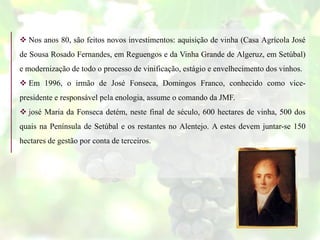  Nos anos 80, são feitos novos investimentos: aquisição de vinha (Casa Agrícola José
de Sousa Rosado Fernandes, em Reguengos e da Vinha Grande de Algeruz, em Setúbal)
e modernização de todo o processo de vinificação, estágio e envelhecimento dos vinhos.
 Em 1996, o irmão de José Fonseca, Domingos Franco, conhecido como vice-
presidente e responsável pela enologia, assume o comando da JMF.
 josé Maria da Fonseca detém, neste final de século, 600 hectares de vinha, 500 dos
quais na Península de Setúbal e os restantes no Alentejo. A estes devem juntar-se 150
hectares de gestão por conta de terceiros.
 