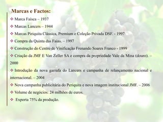 Marca Faísca – 1937
 Marcas Lancers – 1944
 Marcas Piriquita Clássica, Premium e Coleção Privada DSF. - 1997
 Compra da Quinta das Faias. – 1997
 Construção do Centro de Vinificação Frenando Soares Franco - 1999
 Criação da JMF E Van Zeller SA e compra da propriedade Vale da Mina (douro). –
2000
 Introdução da nova garrafa do Lancers e campanha de relançamento nacional e
internacional. – 2004
 Nova campanha publicitária do Periquita e nova imagem institucional JMF. – 2006
 Volume de negócios: 24 milhões de euros.
 Exporta 75% da produção.
Marcas e Factos:
 