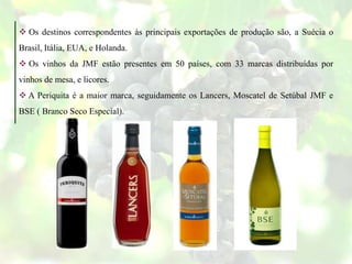  Os destinos correspondentes às principais exportações de produção são, a Suécia o
Brasil, Itália, EUA, e Holanda.
 Os vinhos da JMF estão presentes em 50 países, com 33 marcas distribuídas por
vinhos de mesa, e licores.
 A Periquita é a maior marca, seguidamente os Lancers, Moscatel de Setúbal JMF e
BSE ( Branco Seco Especial).
 