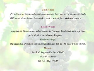 Casa Museu
Permite que os interessados visitantes, possam fazer um percurso na história da
JMF, numa visita às suas instalações, onde a arte de fazer vinho se destaca.
Loja de Vinho
Integrada na Casa Museu, a José Maria da Fonseca, dispõem de uma loja onde
pode adquirir os vinhos da Empresa.
Horário de Loja:
De Segunda a Domingo, incluindo feriados, das 10h às 13h e das 14h às 18:30h.
Morada:
Rua José Augusto Coelho, nº11-13
2925-942 Azeitão
Tel: +3512121198959
 