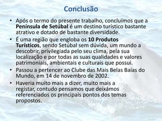 • Após o termo do presente trabalho, concluímos que a
Península de Setúbal é um destino turístico bastante
atrativo e dotado de bastante diversidade.
• É uma região que engloba os 10 Produtos
Turísticos, sendo Setúbal sem dúvida, um mundo a
descobrir, privilegiada pelo seu clima, pela sua
localização e por todas as suas qualidades e valores
patrimoniais, ambientais e culturais que possui.
• Passou a pertencer ao Clube das Mais Belas Baías do
Mundo, em 14 de novembro de 2002.
• Haveria muito mais a dizer, muito mais a
registar, contudo pensamos que deixámos
referenciados os principais pontos dos temas
propostos.
Conclusão
 