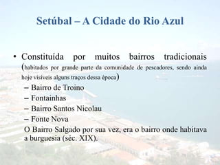 Setúbal – A Cidade do Rio Azul
• Constituída por muitos bairros tradicionais
(habitados por grande parte da comunidade de pescadores, sendo ainda
hoje visíveis alguns traços dessa época)
– Bairro de Troino
– Fontainhas
– Bairro Santos Nicolau
– Fonte Nova
O Bairro Salgado por sua vez, era o bairro onde habitava
a burguesia (séc. XIX).
 